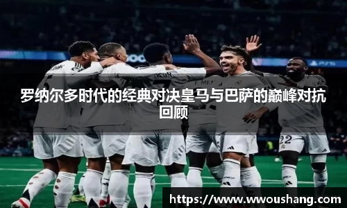 罗纳尔多时代的经典对决皇马与巴萨的巅峰对抗回顾